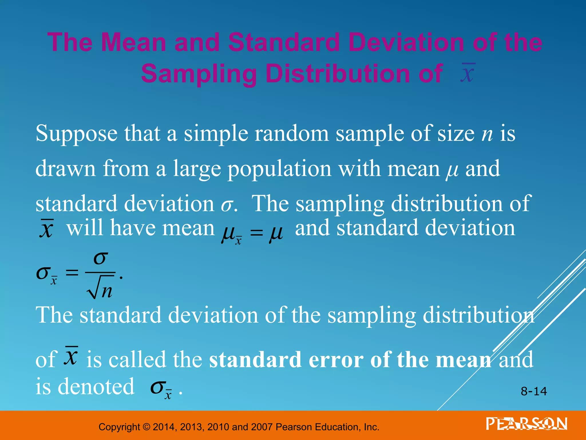 Copyright © 2014, 2013, 2010 and 2007 Pearson Education, Inc.
8-14
Suppose that a simple random sample of size n is
drawn from a large population with mean μ and
standard deviation σ. The sampling distribution of
will have mean and standard deviation
The standard deviation of the sampling distribution
of is called the standard error of the mean and
is denoted .
The Mean and Standard Deviation of the
Sampling Distribution of
x
x
σx
σx =
σ
n
.
µx = µ
x
 