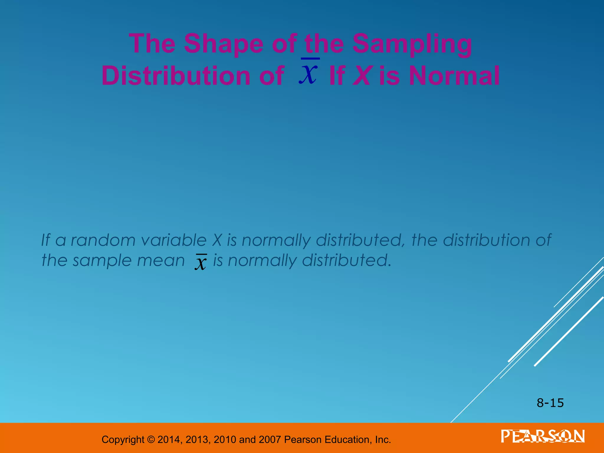 Copyright © 2014, 2013, 2010 and 2007 Pearson Education, Inc.
If a random variable X is normally distributed, the distribution of
the sample mean is normally distributed.
8-15
The Shape of the Sampling
Distribution of If X is Normalx
x
 