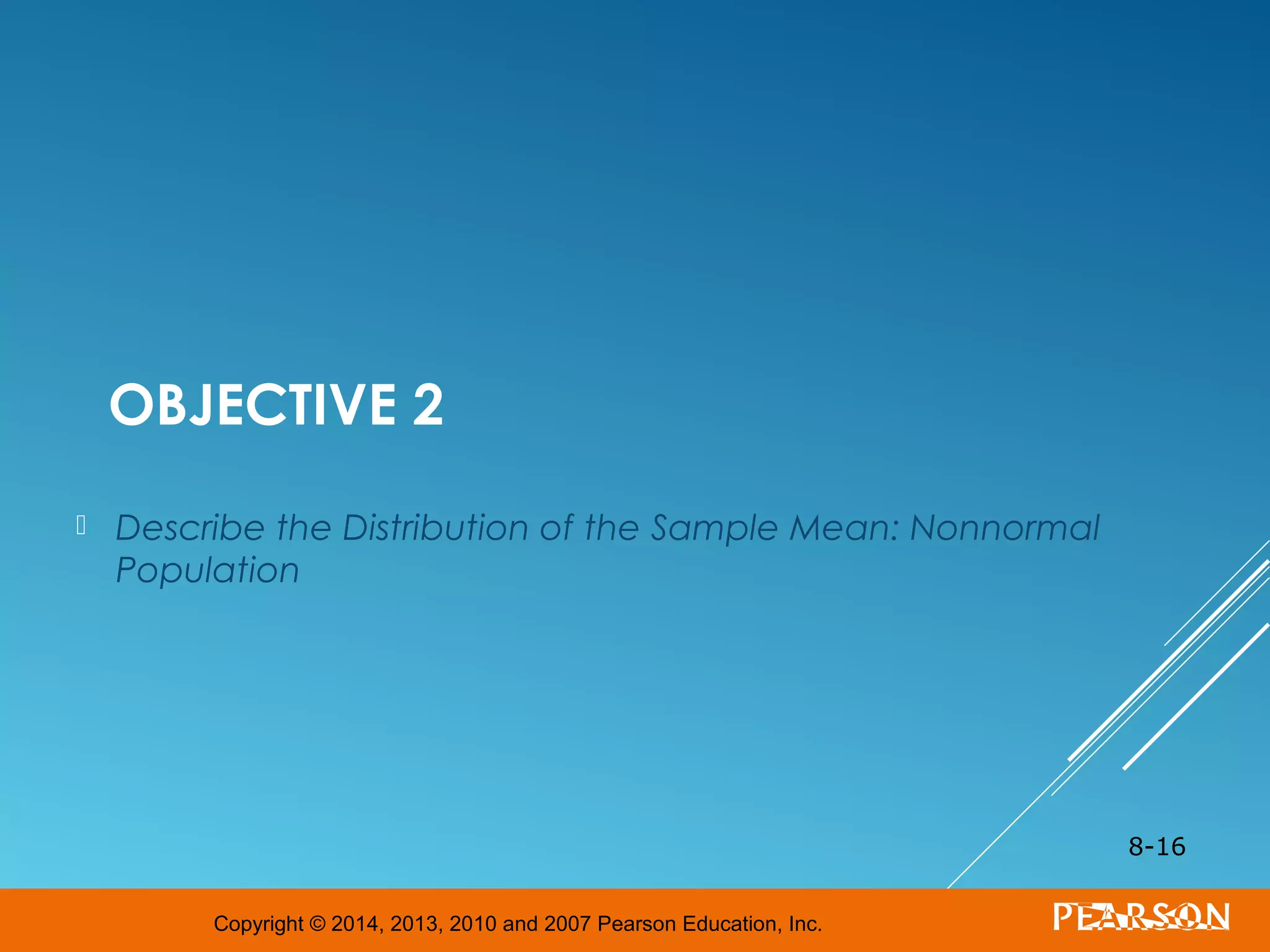 Copyright © 2014, 2013, 2010 and 2007 Pearson Education, Inc.
OBJECTIVE 2
 Describe the Distribution of the Sample Mean: Nonnormal
Population
8-16
 