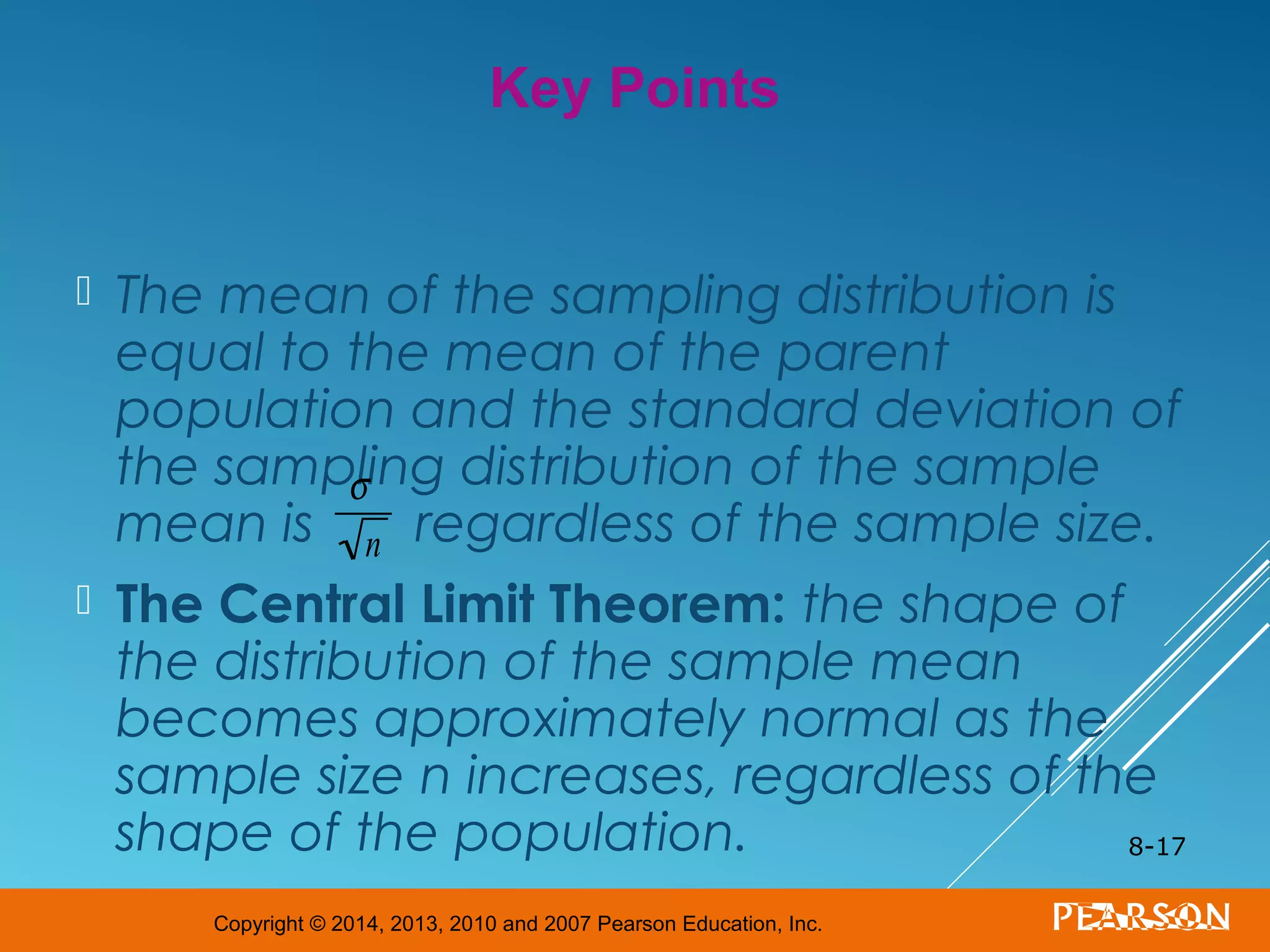 Copyright © 2014, 2013, 2010 and 2007 Pearson Education, Inc.
 The mean of the sampling distribution is
equal to the mean of the parent
population and the standard deviation of
the sampling distribution of the sample
mean is regardless of the sample size.
 The Central Limit Theorem: the shape of
the distribution of the sample mean
becomes approximately normal as the
sample size n increases, regardless of the
shape of the population. 8-17
Key Points
σ
n
 