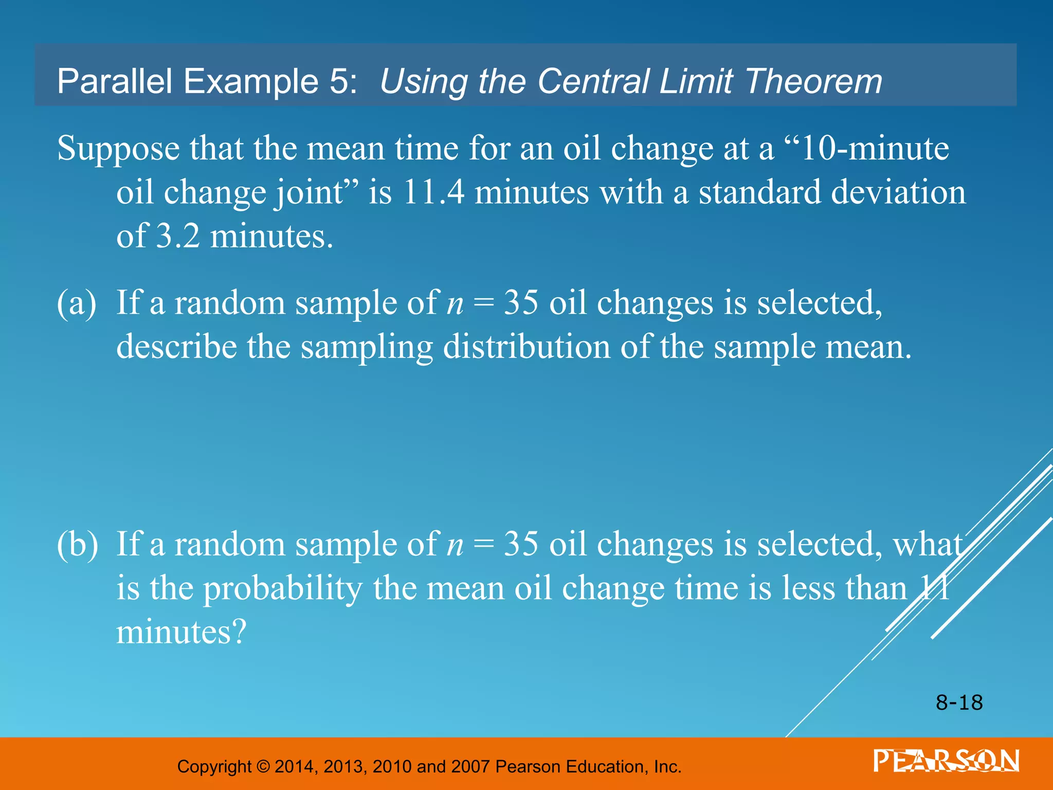 Copyright © 2014, 2013, 2010 and 2007 Pearson Education, Inc.
8-18
Parallel Example 5: Using the Central Limit Theorem
Suppose that the mean time for an oil change at a “10-minute
oil change joint” is 11.4 minutes with a standard deviation
of 3.2 minutes.
(a) If a random sample of n = 35 oil changes is selected,
describe the sampling distribution of the sample mean.
(b) If a random sample of n = 35 oil changes is selected, what
is the probability the mean oil change time is less than 11
minutes?
 