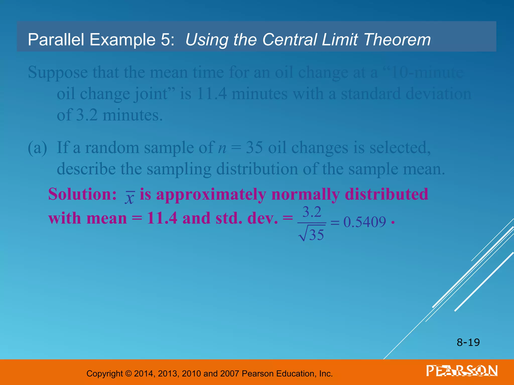 Copyright © 2014, 2013, 2010 and 2007 Pearson Education, Inc.
8-19
Parallel Example 5: Using the Central Limit Theorem
Suppose that the mean time for an oil change at a “10-minute
oil change joint” is 11.4 minutes with a standard deviation
of 3.2 minutes.
(a) If a random sample of n = 35 oil changes is selected,
describe the sampling distribution of the sample mean.
Solution: is approximately normally distributed
with mean = 11.4 and std. dev. = .3.2
35
= 0.5409
x
 