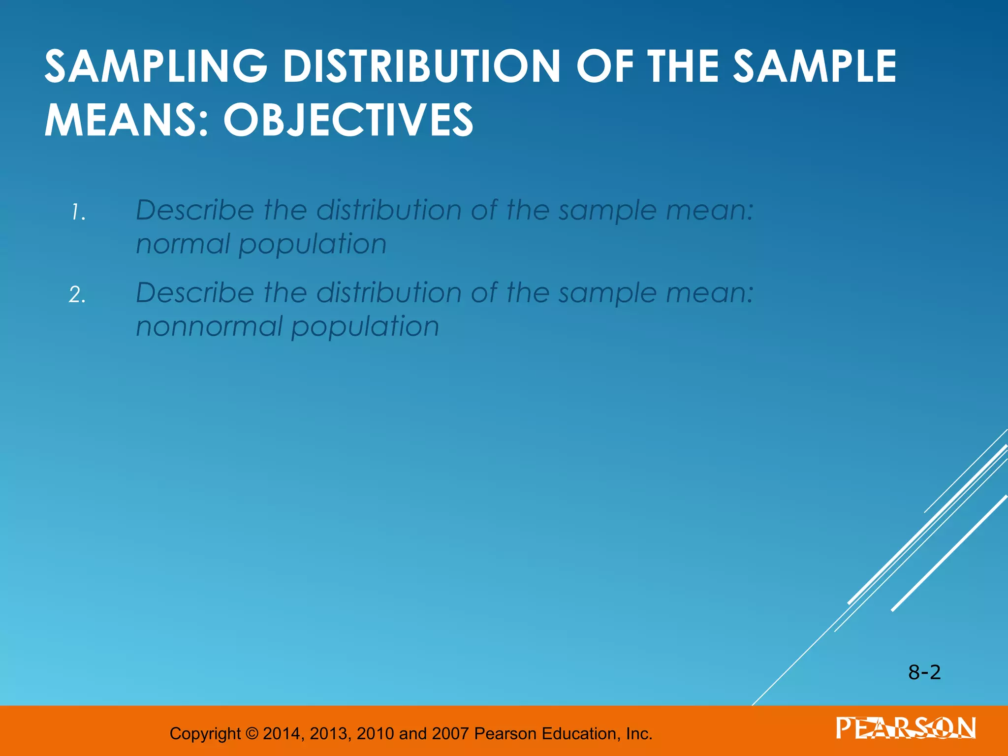 Copyright © 2014, 2013, 2010 and 2007 Pearson Education, Inc.
SAMPLING DISTRIBUTION OF THE SAMPLE
MEANS: OBJECTIVES
1. Describe the distribution of the sample mean:
normal population
2. Describe the distribution of the sample mean:
nonnormal population
8-2
 