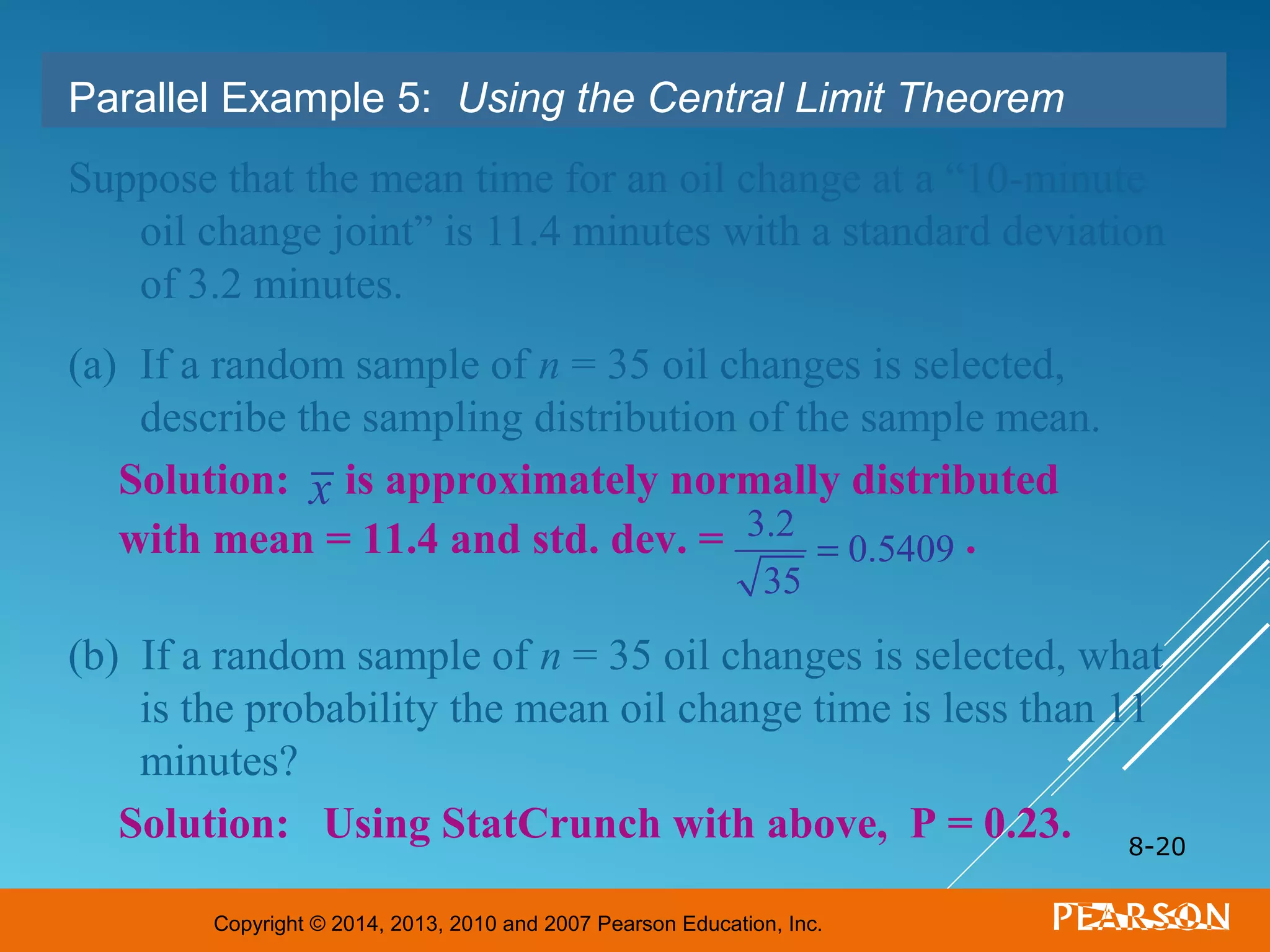 Copyright © 2014, 2013, 2010 and 2007 Pearson Education, Inc.
8-20
Parallel Example 5: Using the Central Limit Theorem
Suppose that the mean time for an oil change at a “10-minute
oil change joint” is 11.4 minutes with a standard deviation
of 3.2 minutes.
(a) If a random sample of n = 35 oil changes is selected,
describe the sampling distribution of the sample mean.
(b) If a random sample of n = 35 oil changes is selected, what
is the probability the mean oil change time is less than 11
minutes?
Solution: is approximately normally distributed
with mean = 11.4 and std. dev. = .
Solution: Using StatCrunch with above, P = 0.23.
3.2
35
= 0.5409
x
 