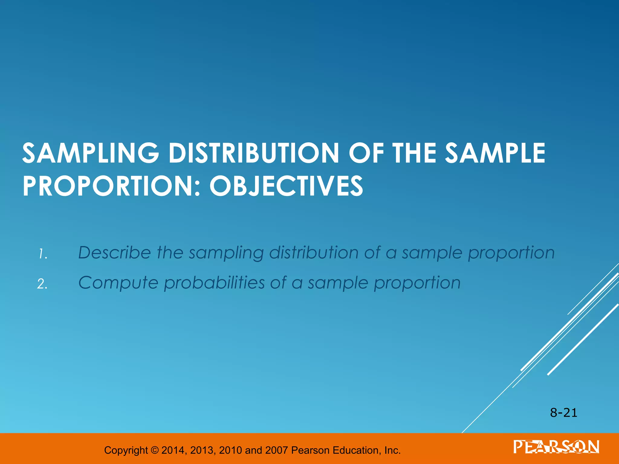 Copyright © 2014, 2013, 2010 and 2007 Pearson Education, Inc.
SAMPLING DISTRIBUTION OF THE SAMPLE
PROPORTION: OBJECTIVES
1. Describe the sampling distribution of a sample proportion
2. Compute probabilities of a sample proportion
8-21
 