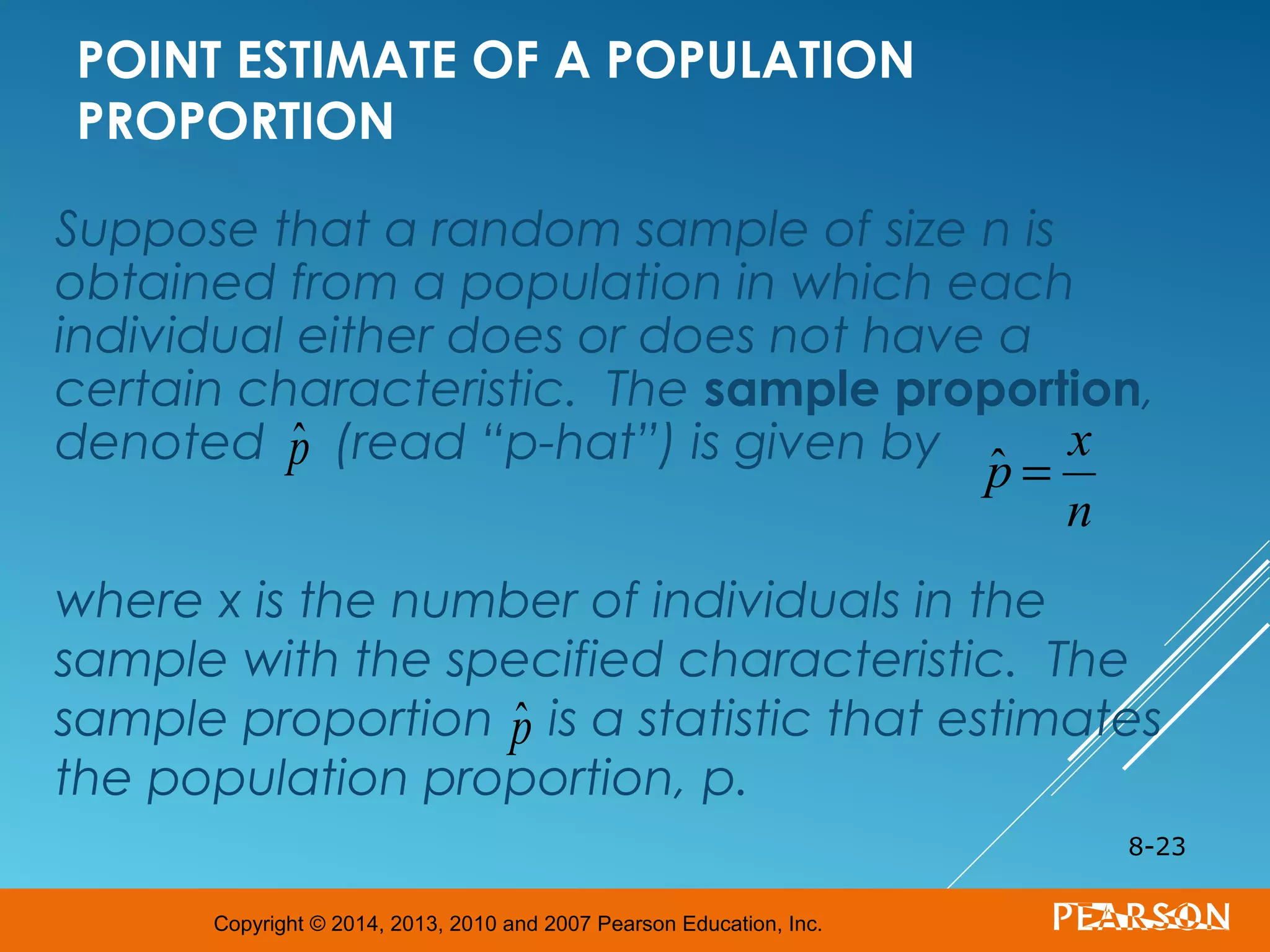 Copyright © 2014, 2013, 2010 and 2007 Pearson Education, Inc.
POINT ESTIMATE OF A POPULATION
PROPORTION
Suppose that a random sample of size n is
obtained from a population in which each
individual either does or does not have a
certain characteristic. The sample proportion,
denoted (read “p-hat”) is given by
where x is the number of individuals in the
sample with the specified characteristic. The
sample proportion is a statistic that estimates
the population proportion, p.
8-23
ˆp ˆp =
x
n
ˆp
 