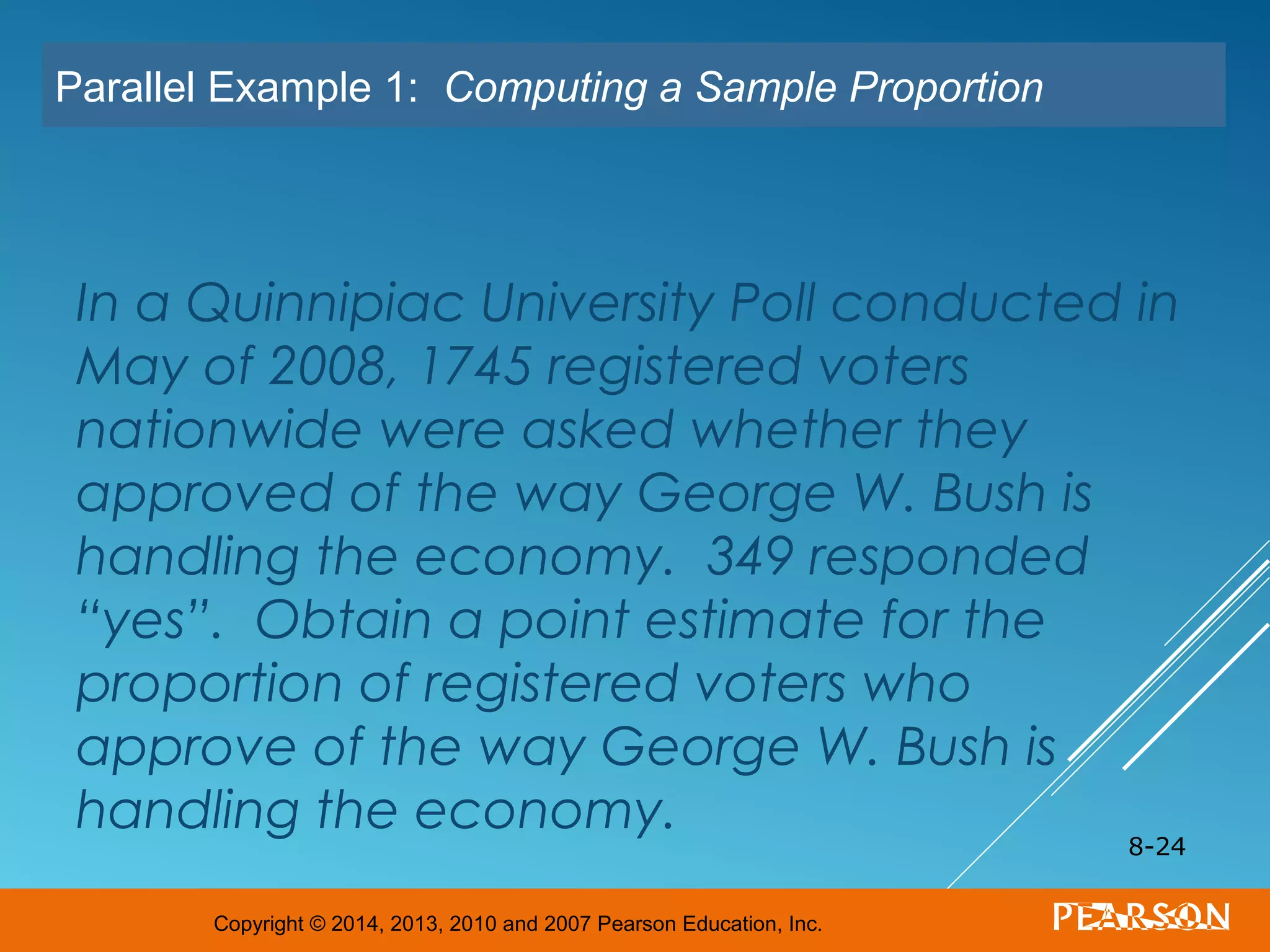 Copyright © 2014, 2013, 2010 and 2007 Pearson Education, Inc.
In a Quinnipiac University Poll conducted in
May of 2008, 1745 registered voters
nationwide were asked whether they
approved of the way George W. Bush is
handling the economy. 349 responded
“yes”. Obtain a point estimate for the
proportion of registered voters who
approve of the way George W. Bush is
handling the economy.
8-24
Parallel Example 1: Computing a Sample Proportion
 