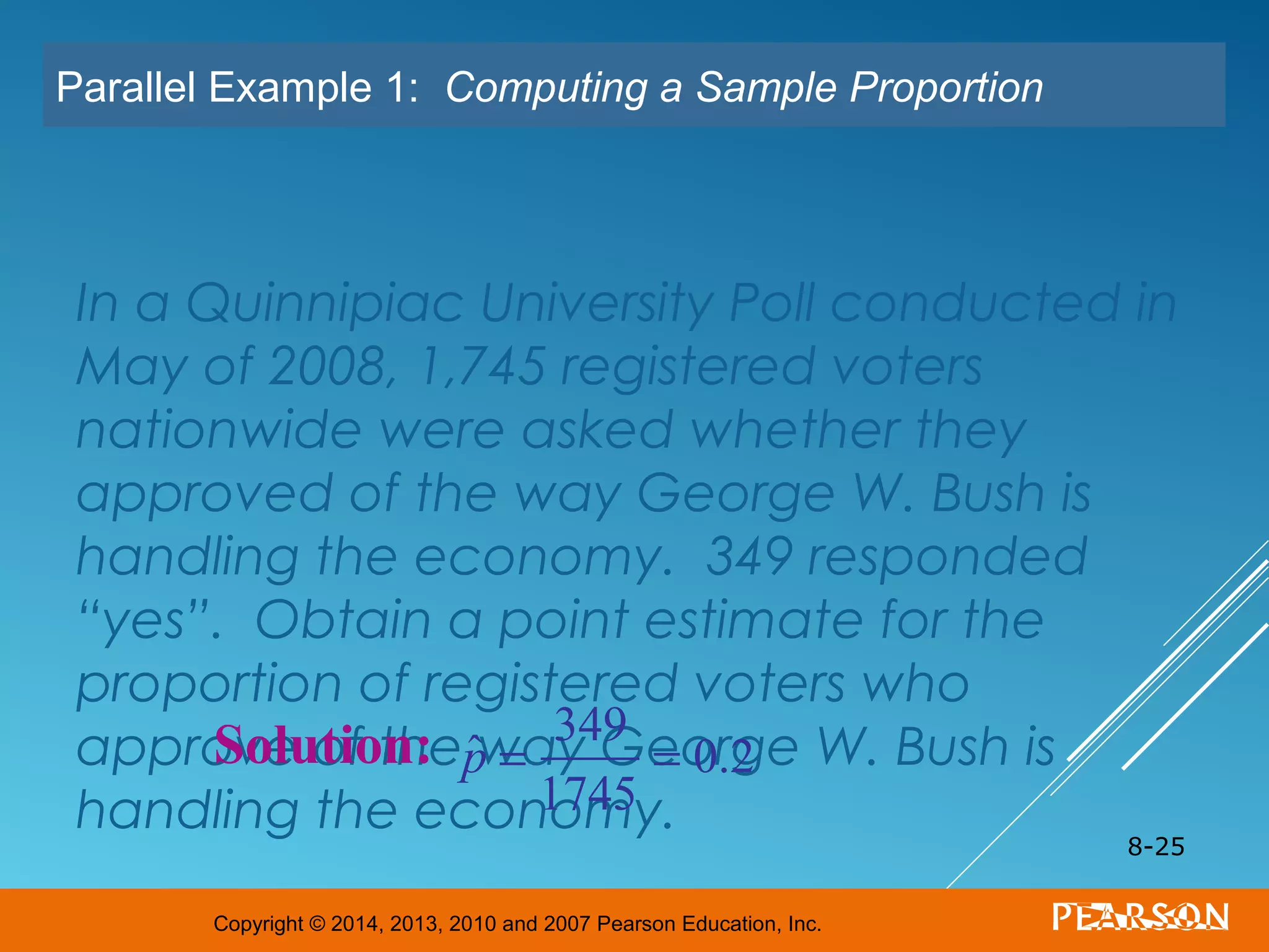 Copyright © 2014, 2013, 2010 and 2007 Pearson Education, Inc.
In a Quinnipiac University Poll conducted in
May of 2008, 1,745 registered voters
nationwide were asked whether they
approved of the way George W. Bush is
handling the economy. 349 responded
“yes”. Obtain a point estimate for the
proportion of registered voters who
approve of the way George W. Bush is
handling the economy.
8-25
Parallel Example 1: Computing a Sample Proportion
Solution: ˆp =
349
1745
= 0.2
 