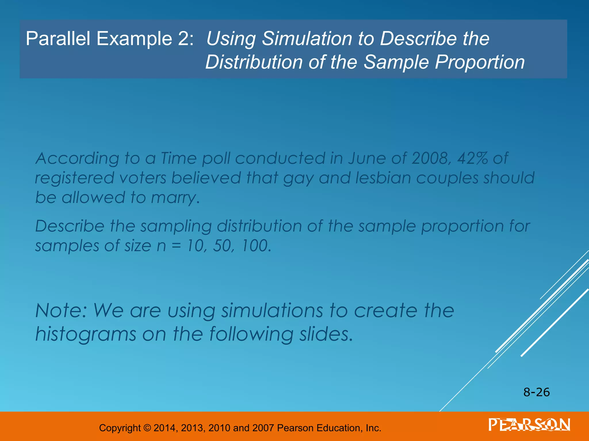 Copyright © 2014, 2013, 2010 and 2007 Pearson Education, Inc.
According to a Time poll conducted in June of 2008, 42% of
registered voters believed that gay and lesbian couples should
be allowed to marry.
Describe the sampling distribution of the sample proportion for
samples of size n = 10, 50, 100.
Note: We are using simulations to create the
histograms on the following slides.
8-26
Parallel Example 2: Using Simulation to Describe the
Distribution of the Sample Proportion
 