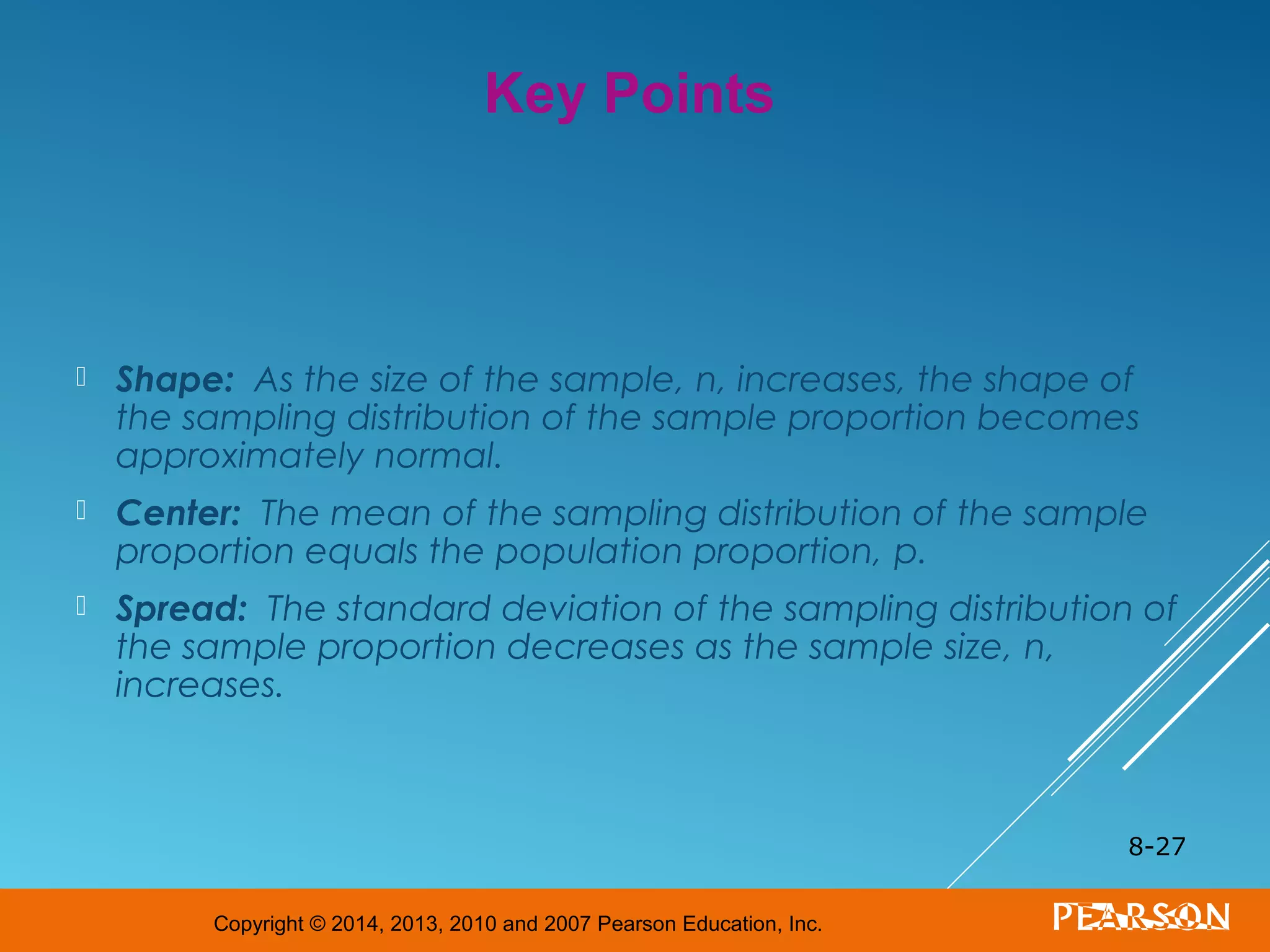 Copyright © 2014, 2013, 2010 and 2007 Pearson Education, Inc.
 Shape: As the size of the sample, n, increases, the shape of
the sampling distribution of the sample proportion becomes
approximately normal.
 Center: The mean of the sampling distribution of the sample
proportion equals the population proportion, p.
 Spread: The standard deviation of the sampling distribution of
the sample proportion decreases as the sample size, n,
increases.
8-27
Key Points
 