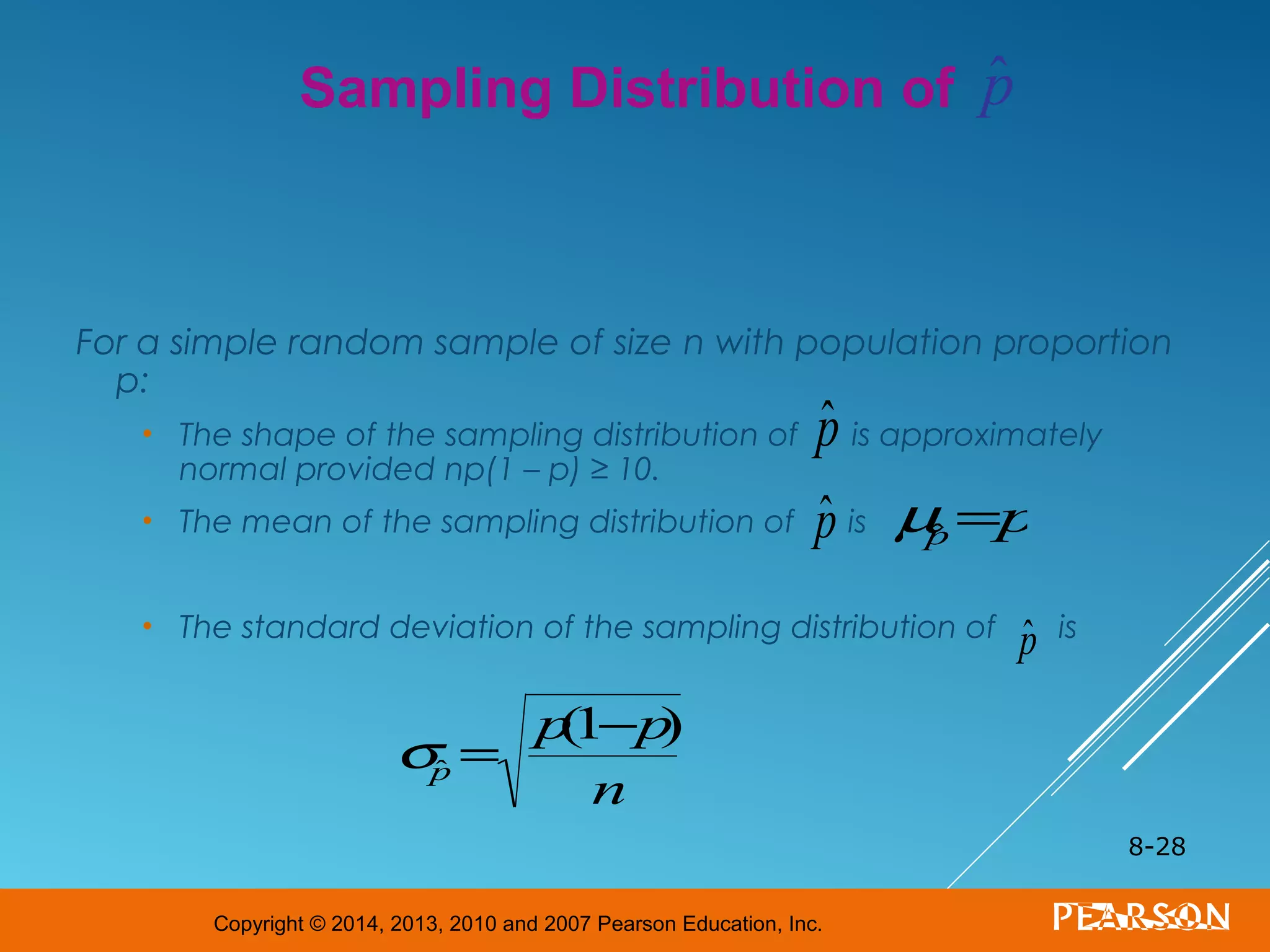 Copyright © 2014, 2013, 2010 and 2007 Pearson Education, Inc.
For a simple random sample of size n with population proportion
p:
• The shape of the sampling distribution of is approximately
normal provided np(1 – p) ≥ 10.
• The mean of the sampling distribution of is
• The standard deviation of the sampling distribution of is
8-28
Sampling Distribution of
ˆp
ˆp µˆp =p
ˆp
σˆp =
p(1−p)
n
ˆp
 