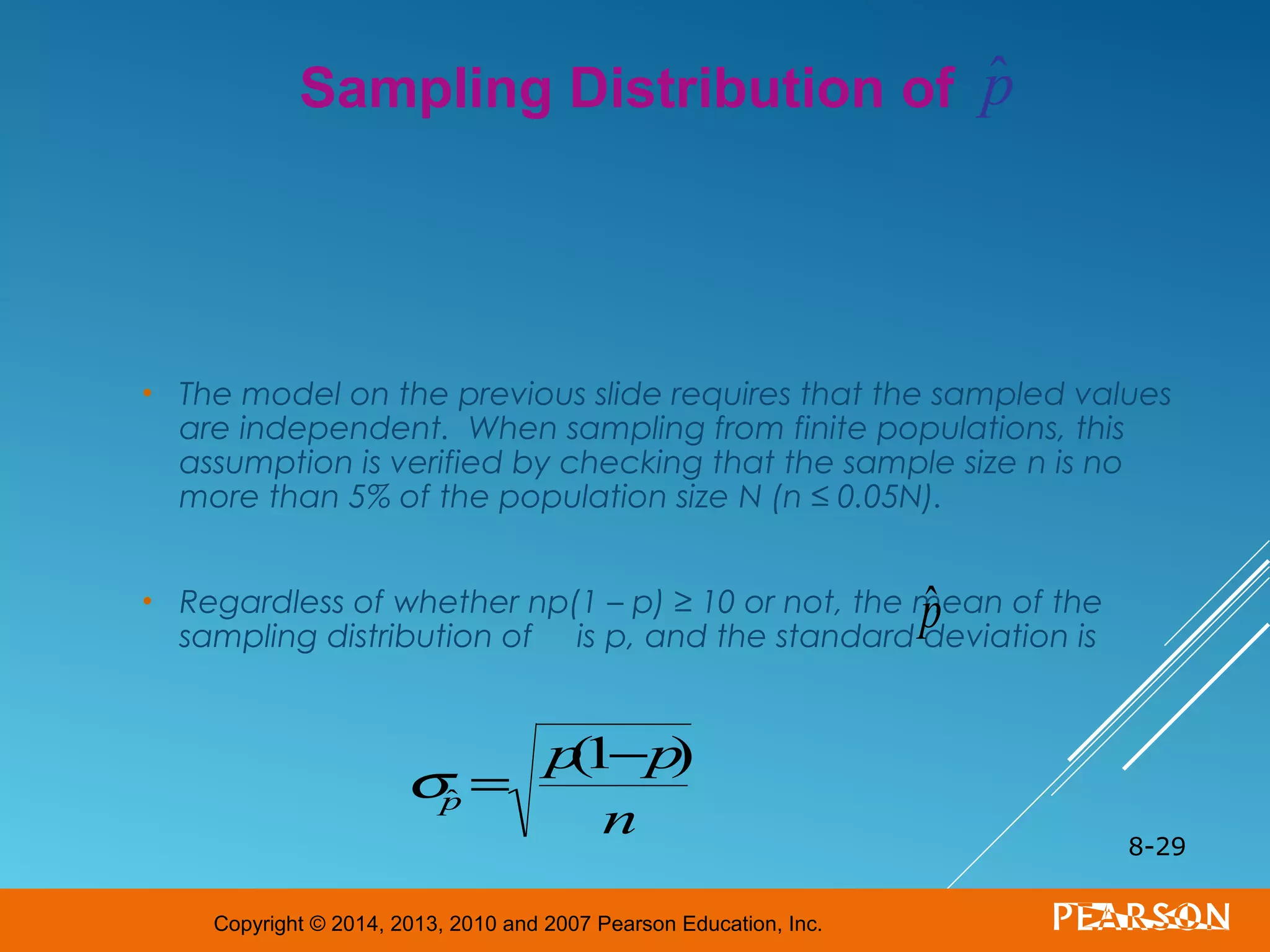 Copyright © 2014, 2013, 2010 and 2007 Pearson Education, Inc.
• The model on the previous slide requires that the sampled values
are independent. When sampling from finite populations, this
assumption is verified by checking that the sample size n is no
more than 5% of the population size N (n ≤ 0.05N).
• Regardless of whether np(1 – p) ≥ 10 or not, the mean of the
sampling distribution of is p, and the standard deviation is
8-29
Sampling Distribution of
ˆp
σˆp =
p(1−p)
n
ˆp
 