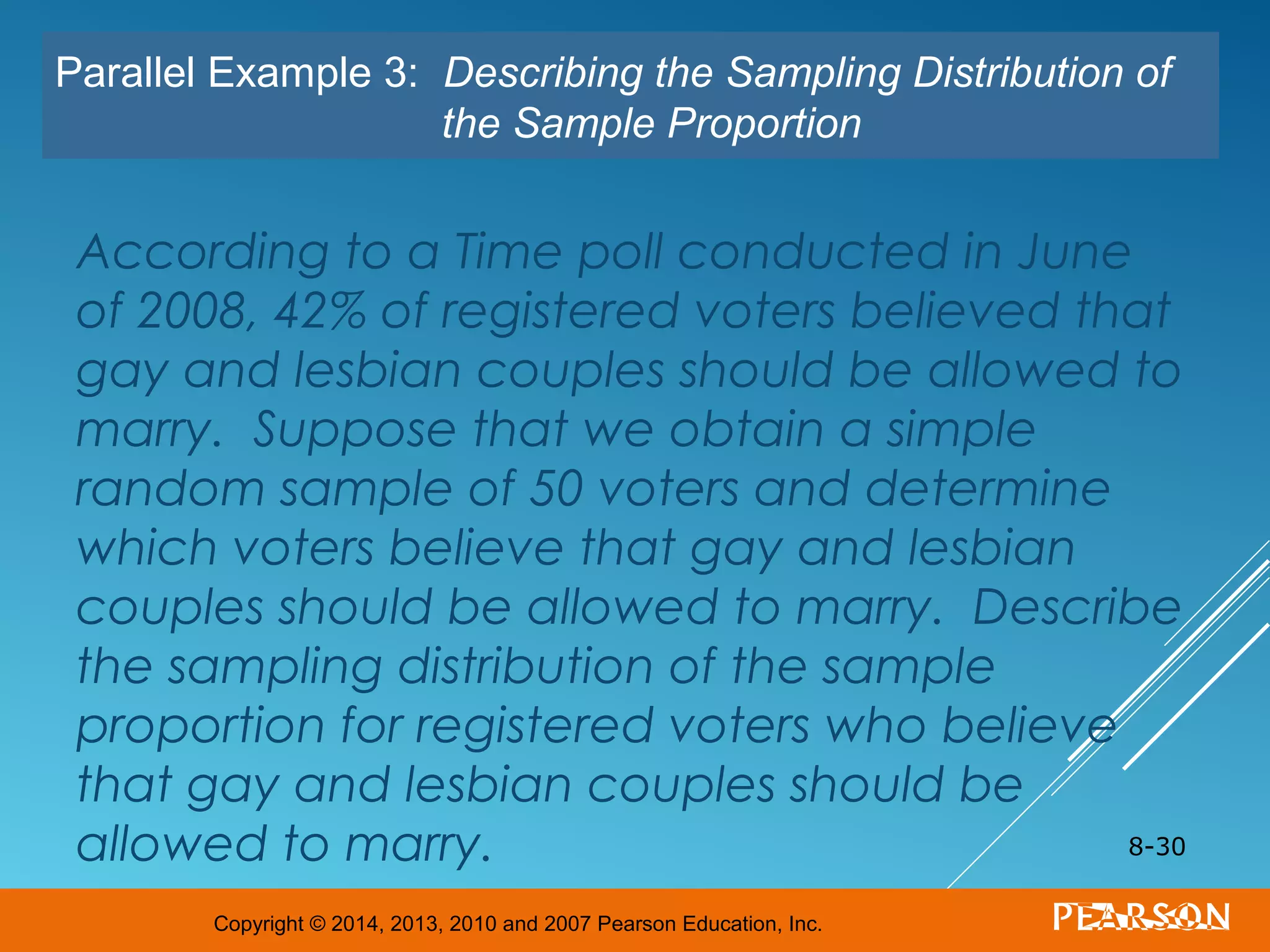Copyright © 2014, 2013, 2010 and 2007 Pearson Education, Inc.
According to a Time poll conducted in June
of 2008, 42% of registered voters believed that
gay and lesbian couples should be allowed to
marry. Suppose that we obtain a simple
random sample of 50 voters and determine
which voters believe that gay and lesbian
couples should be allowed to marry. Describe
the sampling distribution of the sample
proportion for registered voters who believe
that gay and lesbian couples should be
allowed to marry. 8-30
Parallel Example 3: Describing the Sampling Distribution of
the Sample Proportion
 