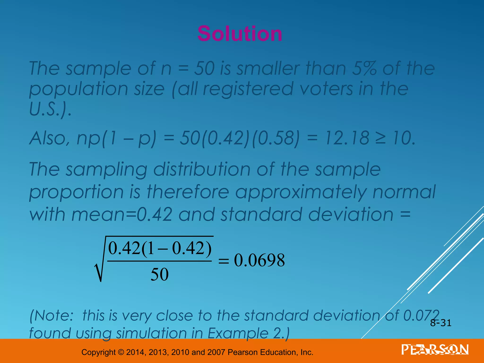Copyright © 2014, 2013, 2010 and 2007 Pearson Education, Inc.
The sample of n = 50 is smaller than 5% of the
population size (all registered voters in the
U.S.).
Also, np(1 – p) = 50(0.42)(0.58) = 12.18 ≥ 10.
The sampling distribution of the sample
proportion is therefore approximately normal
with mean=0.42 and standard deviation =
(Note: this is very close to the standard deviation of 0.072
found using simulation in Example 2.)
8-31
Solution
0.42(1− 0.42)
50
= 0.0698
 