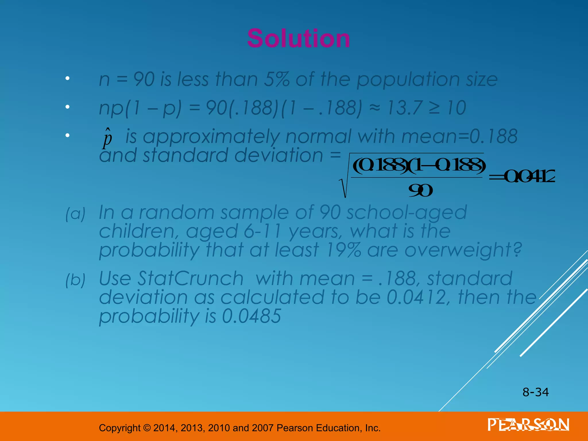 Copyright © 2014, 2013, 2010 and 2007 Pearson Education, Inc.
• n = 90 is less than 5% of the population size
• np(1 – p) = 90(.188)(1 – .188) ≈ 13.7 ≥ 10
• is approximately normal with mean=0.188
and standard deviation =
(a) In a random sample of 90 school-aged
children, aged 6-11 years, what is the
probability that at least 19% are overweight?
(b) Use StatCrunch with mean = .188, standard
deviation as calculated to be 0.0412, then the
probability is 0.0485
8-34
Solution
ˆp
(0.188)(1−0.188)
90
=0.0412
 