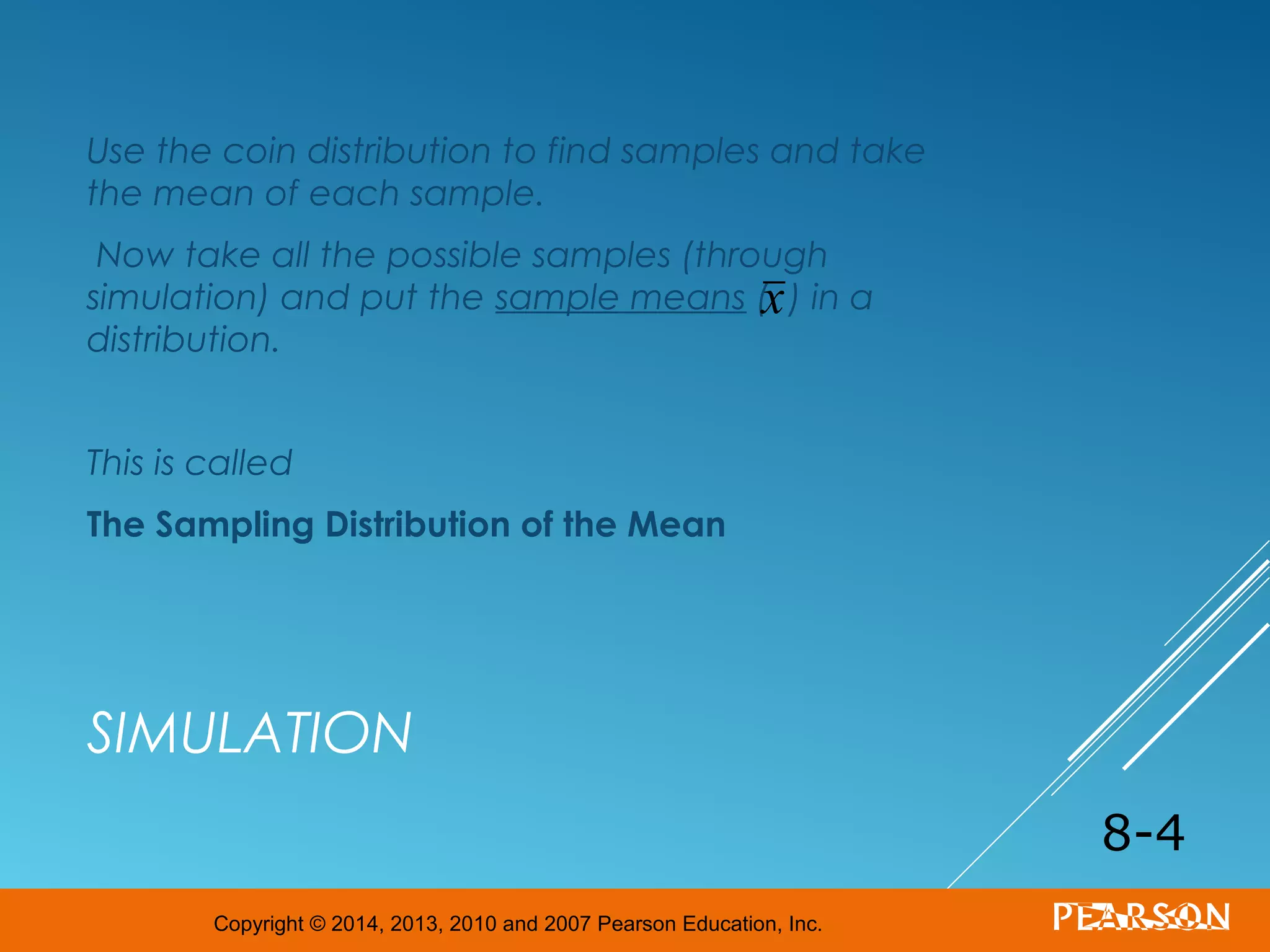 Copyright © 2014, 2013, 2010 and 2007 Pearson Education, Inc.
SIMULATION
Use the coin distribution to find samples and take
the mean of each sample.
Now take all the possible samples (through
simulation) and put the sample means ( ) in a
distribution.
This is called
The Sampling Distribution of the Mean
8-4
x
 