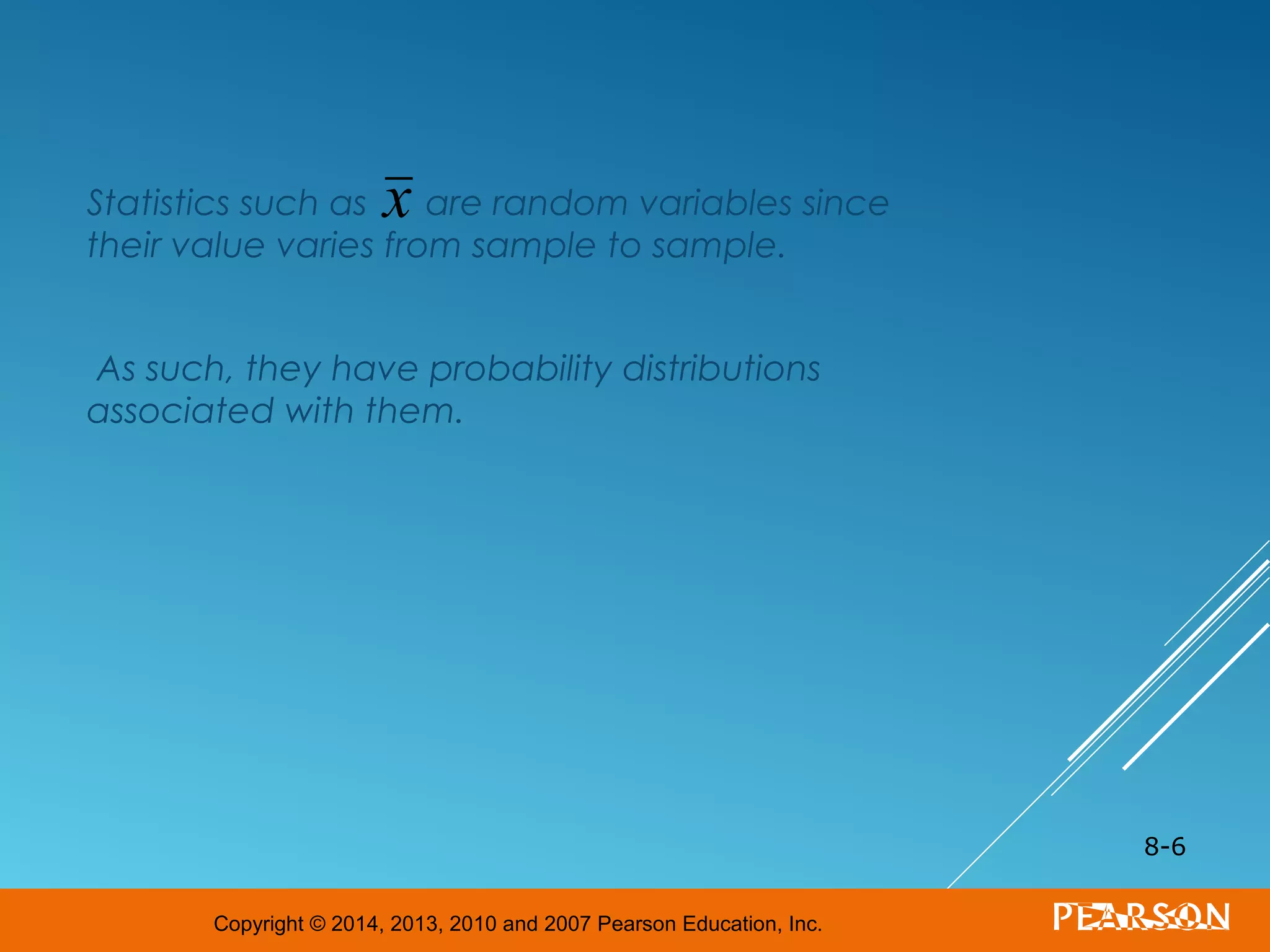 Copyright © 2014, 2013, 2010 and 2007 Pearson Education, Inc.
Statistics such as are random variables since
their value varies from sample to sample.
As such, they have probability distributions
associated with them.
8-6
x
 