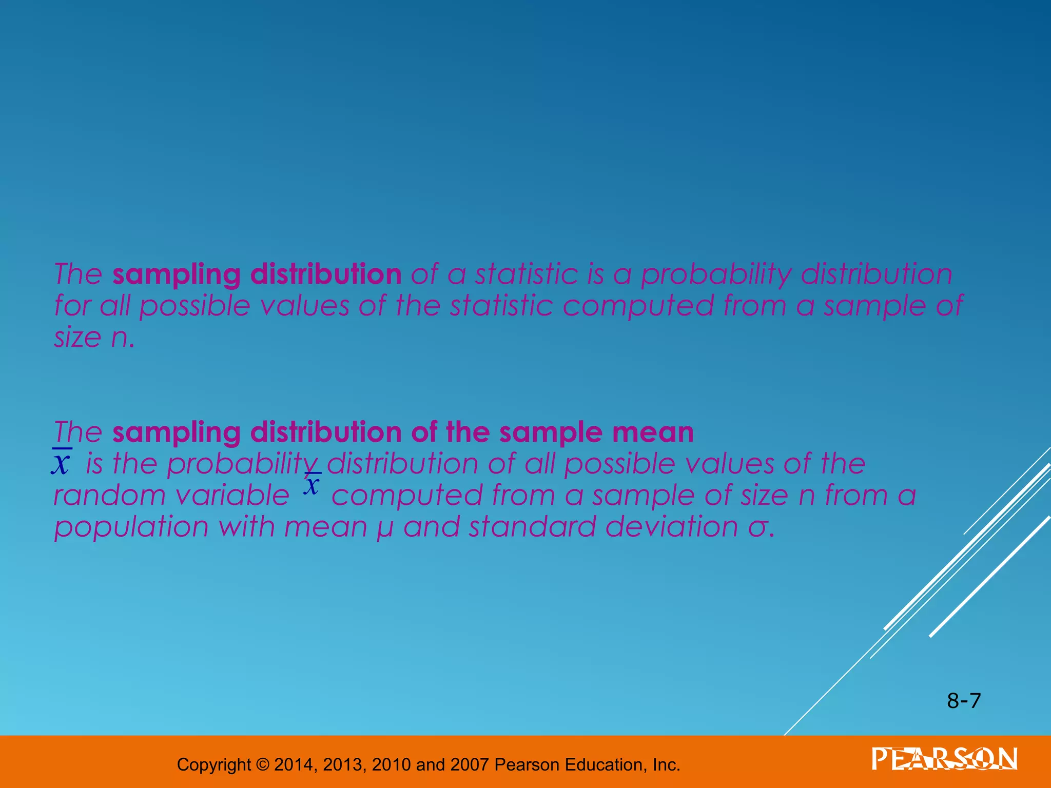 Copyright © 2014, 2013, 2010 and 2007 Pearson Education, Inc.
The sampling distribution of a statistic is a probability distribution
for all possible values of the statistic computed from a sample of
size n.
The sampling distribution of the sample mean
is the probability distribution of all possible values of the
random variable computed from a sample of size n from a
population with mean μ and standard deviation σ.
8-7
x x
 