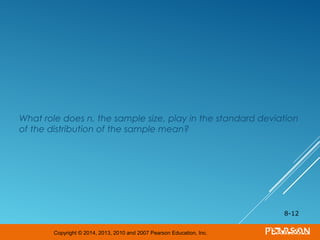 Copyright © 2014, 2013, 2010 and 2007 Pearson Education, Inc.
What role does n, the sample size, play in the standard deviation
of the distribution of the sample mean?
8-12
 