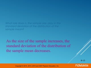 Copyright © 2014, 2013, 2010 and 2007 Pearson Education, Inc.
What role does n, the sample size, play in the
standard deviation of the distribution of the
sample mean?
8-13
As the size of the sample increases, the
standard deviation of the distribution of
the sample mean decreases.
 