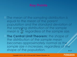 Copyright © 2014, 2013, 2010 and 2007 Pearson Education, Inc.
 The mean of the sampling distribution is
equal to the mean of the parent
population and the standard deviation of
the sampling distribution of the sample
mean is regardless of the sample size.
 The Central Limit Theorem: the shape of
the distribution of the sample mean
becomes approximately normal as the
sample size n increases, regardless of the
shape of the population. 8-17
Key Points
σ
n
 