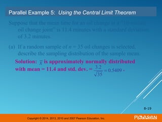 Copyright © 2014, 2013, 2010 and 2007 Pearson Education, Inc.
8-19
Parallel Example 5: Using the Central Limit Theorem
Suppose that the mean time for an oil change at a “10-minute
oil change joint” is 11.4 minutes with a standard deviation
of 3.2 minutes.
(a) If a random sample of n = 35 oil changes is selected,
describe the sampling distribution of the sample mean.
Solution: is approximately normally distributed
with mean = 11.4 and std. dev. = .3.2
35
= 0.5409
x
 