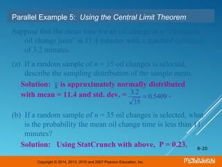 Copyright © 2014, 2013, 2010 and 2007 Pearson Education, Inc.
8-20
Parallel Example 5: Using the Central Limit Theorem
Suppose that the mean time for an oil change at a “10-minute
oil change joint” is 11.4 minutes with a standard deviation
of 3.2 minutes.
(a) If a random sample of n = 35 oil changes is selected,
describe the sampling distribution of the sample mean.
(b) If a random sample of n = 35 oil changes is selected, what
is the probability the mean oil change time is less than 11
minutes?
Solution: is approximately normally distributed
with mean = 11.4 and std. dev. = .
Solution: Using StatCrunch with above, P = 0.23.
3.2
35
= 0.5409
x
 