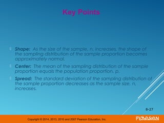 Copyright © 2014, 2013, 2010 and 2007 Pearson Education, Inc.
 Shape: As the size of the sample, n, increases, the shape of
the sampling distribution of the sample proportion becomes
approximately normal.
 Center: The mean of the sampling distribution of the sample
proportion equals the population proportion, p.
 Spread: The standard deviation of the sampling distribution of
the sample proportion decreases as the sample size, n,
increases.
8-27
Key Points
 