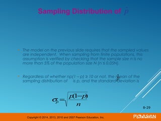 Copyright © 2014, 2013, 2010 and 2007 Pearson Education, Inc.
• The model on the previous slide requires that the sampled values
are independent. When sampling from finite populations, this
assumption is verified by checking that the sample size n is no
more than 5% of the population size N (n ≤ 0.05N).
• Regardless of whether np(1 – p) ≥ 10 or not, the mean of the
sampling distribution of is p, and the standard deviation is
8-29
Sampling Distribution of
ˆp
σˆp =
p(1−p)
n
ˆp
 