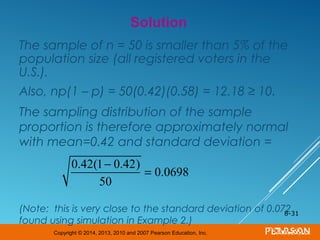 Copyright © 2014, 2013, 2010 and 2007 Pearson Education, Inc.
The sample of n = 50 is smaller than 5% of the
population size (all registered voters in the
U.S.).
Also, np(1 – p) = 50(0.42)(0.58) = 12.18 ≥ 10.
The sampling distribution of the sample
proportion is therefore approximately normal
with mean=0.42 and standard deviation =
(Note: this is very close to the standard deviation of 0.072
found using simulation in Example 2.)
8-31
Solution
0.42(1− 0.42)
50
= 0.0698
 