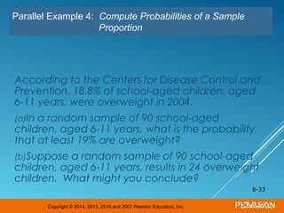Copyright © 2014, 2013, 2010 and 2007 Pearson Education, Inc.
According to the Centers for Disease Control and
Prevention, 18.8% of school-aged children, aged
6-11 years, were overweight in 2004.
(a)In a random sample of 90 school-aged
children, aged 6-11 years, what is the probability
that at least 19% are overweight?
(b)Suppose a random sample of 90 school-aged
children, aged 6-11 years, results in 24 overweight
children. What might you conclude?
8-33
Parallel Example 4: Compute Probabilities of a Sample
Proportion
 
