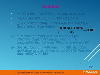 Copyright © 2014, 2013, 2010 and 2007 Pearson Education, Inc.
• n = 90 is less than 5% of the population size
• np(1 – p) = 90(.188)(1 – .188) ≈ 13.7 ≥ 10
• is approximately normal with mean=0.188
and standard deviation =
(a) In a random sample of 90 school-aged
children, aged 6-11 years, what is the
probability that at least 19% are overweight?
(b) Use StatCrunch with mean = .188, standard
deviation as calculated to be 0.0412, then the
probability is 0.0485
8-34
Solution
ˆp
(0.188)(1−0.188)
90
=0.0412
 
