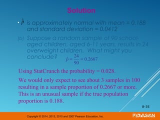Copyright © 2014, 2013, 2010 and 2007 Pearson Education, Inc.
• is approximately normal with mean = 0.188
and standard deviation = 0.0412
(b) Suppose a random sample of 90 school-
aged children, aged 6-11 years, results in 24
overweight children. What might you
conclude?
8-35
Solution
ˆp
Using StatCrunch the probability = 0.028.
We would only expect to see about 3 samples in 100
resulting in a sample proportion of 0.2667 or more.
This is an unusual sample if the true population
proportion is 0.188.
ˆp =
24
90
= 0.2667
 