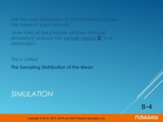 Copyright © 2014, 2013, 2010 and 2007 Pearson Education, Inc.
SIMULATION
Use the coin distribution to find samples and take
the mean of each sample.
Now take all the possible samples (through
simulation) and put the sample means ( ) in a
distribution.
This is called
The Sampling Distribution of the Mean
8-4
x
 