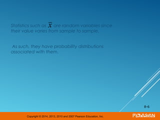 Copyright © 2014, 2013, 2010 and 2007 Pearson Education, Inc.
Statistics such as are random variables since
their value varies from sample to sample.
As such, they have probability distributions
associated with them.
8-6
x
 
