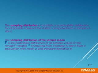 Copyright © 2014, 2013, 2010 and 2007 Pearson Education, Inc.
The sampling distribution of a statistic is a probability distribution
for all possible values of the statistic computed from a sample of
size n.
The sampling distribution of the sample mean
is the probability distribution of all possible values of the
random variable computed from a sample of size n from a
population with mean μ and standard deviation σ.
8-7
x x
 