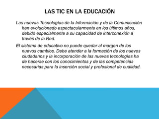 LAS TIC EN LA EDUCACIÓN
Las nuevas Tecnologías de la Información y de la Comunicación
han evolucionado espectacularmente en los últimos años,
debido especialmente a su capacidad de interconexión a
través de la Red.
El sistema de educativo no puede quedar al margen de los
nuevos cambios. Debe atender a la formación de los nuevos
ciudadanos y la incorporación de las nuevas tecnologías ha
de hacerse con los conocimientos y de las competencias
necesarias para la inserción social y profesional de cualidad.