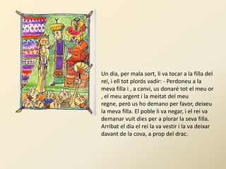 Un dia, per mala sort, li va tocar a la filla del
rei, i ell tot plorós vadir: - Perdoneu a la
meva filla i , a canvi, us donaré tot el meu or
, el meu argent i la meitat del meu
regne, però us ho demano per favor, deixeu
la meva filla. El poble li va negar, i el rei va
demanar vuit dies per a plorar la seva filla.
Arribat el dia el rei la va vestir i la va deixar
davant de la cova, a prop del drac.
 