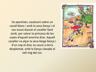 Va aparèixer, cavalcant sobre un
 cavall blanc i amb la seva llança i el
   seu escut daurat el cavaller Sant
  Jordi, per salvar la princesa de les
 urpes d’aquell enorme drac. Aquell
cavaller va alçar la seva llarga llança i
   d’un cop el drac va caure a terra
 desplomat, amb la llança clavada al
            vell mig del cor.
 