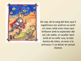 De cop, de la sang del drac que li
regalimava cos avall en va sortir
 un roser, amb unes roses que
 brillaven amb la esplendor del
 sol,i de sobte, el cavaller Sant
  Jordi en va collir una, la més
  bonica de totes, va anar a la
 princesa i li va donar en senyal
               d’amor.
 