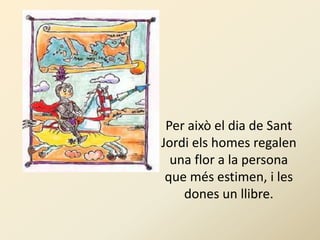 Per això el dia de Sant
Jordi els homes regalen
  una flor a la persona
 que més estimen, i les
    dones un llibre.
 