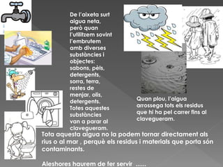 De l’aixeta surt
aigua neta,
però quan
l’utilitzem sovint
l’embrutem
amb diverses
substàncies i
objectes:
sabons, pèls,
detergents,
sorra, terra,
restes de
menjar, olis,
detergents.
Totes aquestes
substàncies
van a parar al
clavegueram.
Quan plou, l’aigua
arrossega tots els residus
que hi ha pel carrer fins al
clavegueram.
Tota aquesta aigua no la podem tornar directament als
rius o al mar , perquè els residus i materials que porta són
contaminants.
Aleshores haurem de fer servir ......
 