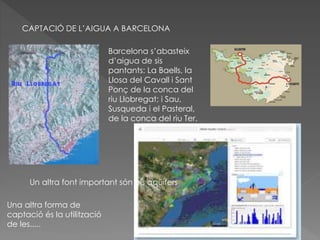CAPTACIÓ DE L’AIGUA A BARCELONA
Barcelona s’abasteix
d’aigua de sis
pantants: La Baells, la
Llosa del Cavall i Sant
Ponç de la conca del
riu Llobregat; i Sau,
Susqueda i el Pasteral,
de la conca del riu Ter.
Un altra font important són els aqüífers
Una altra forma de
captació és la utilització
de les.....
 