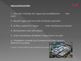 DESSALINITZADORES
1-. Treu sals i minerals de l’aigua per potabilitzar-la més
cara
2-. Recull l’aigua del mar amb immissaris submarins
3-. Es filtra i pretracta l’aigua amb membranes d’osmosi
4-. Bombament amb alta pressió
5-. Unes membranes divideixen l’aigua bruta i la neta
6-. Afeigeixen minerals que li proporciona més riquesa i
eliminen la acidesa
Curiositat: només el 45% de l’aigua adquirida serà potable
 