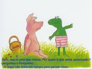 -  Bem, isso é uma boa notícia. Por quem é que estás apaixonado? ­perguntou o Porquinho. O Sapo não tinha tido tempo para pensar nisso. 