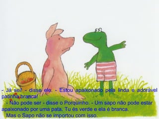 - Já sei! - disse ele. - Estou apaixonado pela linda e adorável patinha branca! - Não pode ser - disse o Porquinho. - Um sapo não pode estar apaixonado por uma pata. Tu és verde e ela é branca. Mas o Sapo não se importou com isso. 