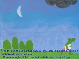 À noite, quando já estava escuro, saiu com a pintura e enfiou-a por baixo da porta da Pata. Com a emoção, tinha o coração a bater com toda a força. 