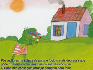Pôs as flores na soleira da porta e fugiu o mais depressa que pôde. E assim continuaram as coisas, dia após dia. O Sapo não conseguia arranjar coragem para falar. 
