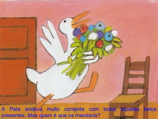 A Pata andava muito contente com todos aqueles belos presentes. Mas quem é que os mandaria? 