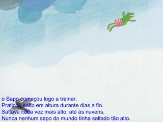 o Sapo começou logo a treinar. Praticou salto em altura durante dias a fio. Saltava cada vez mais alto, até às nuvens. Nunca nenhum sapo do mundo tinha saltado tão alto. 